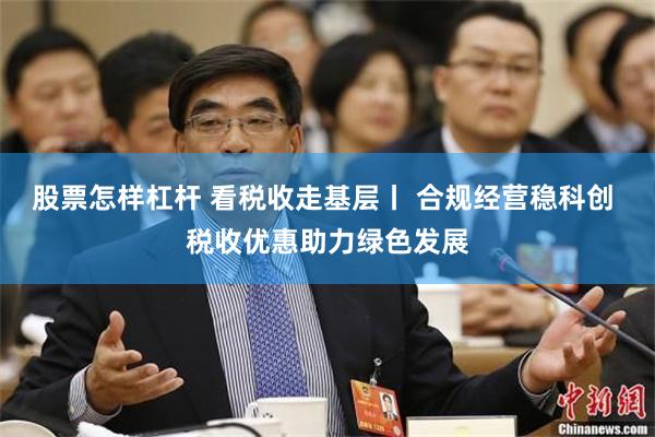 股票怎样杠杆 看税收走基层丨 合规经营稳科创 税收优惠助力绿色发展