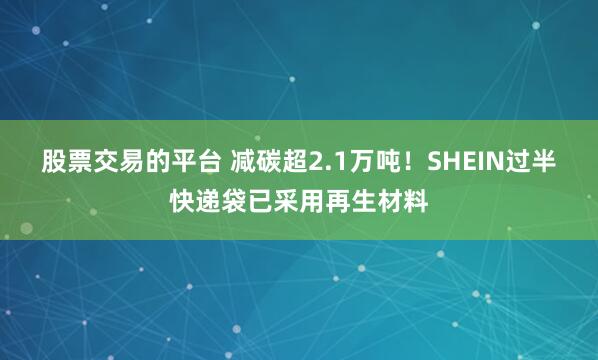 股票交易的平台 减碳超2.1万吨！SHEIN过半快递袋已采用再生材料