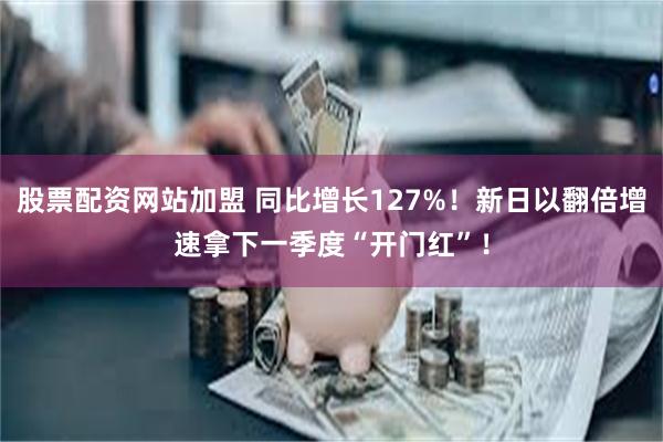 股票配资网站加盟 同比增长127%！新日以翻倍增速拿下一季度“开门红”！