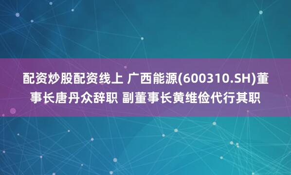 配资炒股配资线上 广西能源(600310.SH)董事长唐丹众辞职 副董事长黄维俭代行其职