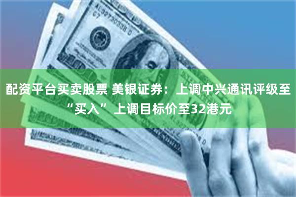 配资平台买卖股票 美银证券：上调中兴通讯评级至“买入” 上调目标价至32港元