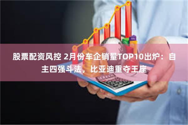 股票配资风控 2月份车企销量TOP10出炉：自主四强斗法，比亚迪重夺王座