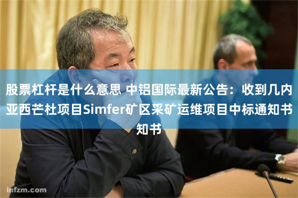 股票杠杆是什么意思 中铝国际最新公告：收到几内亚西芒杜项目Simfer矿区采矿运维项目中标通知书