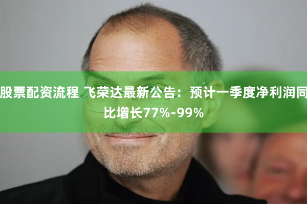 股票配资流程 飞荣达最新公告：预计一季度净利润同比增长77%-99%