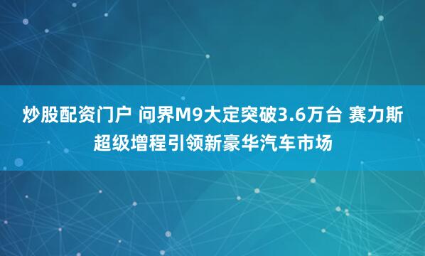 炒股配资门户 问界M9大定突破3.6万台 赛力斯超级增程引领新豪华汽车市场