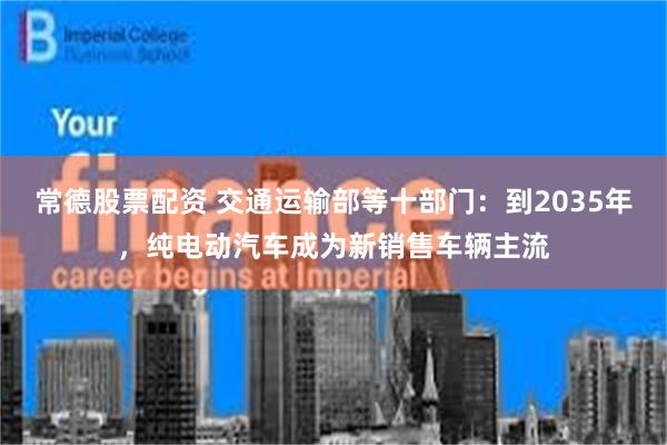 常德股票配资 交通运输部等十部门：到2035年，纯电动汽车成为新销售车辆主流