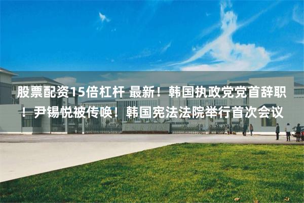 股票配资15倍杠杆 最新！韩国执政党党首辞职！尹锡悦被传唤！韩国宪法法院举行首次会议