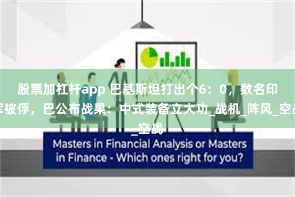 股票加杠杆app 巴基斯坦打出个6：0，数名印军被俘，巴公布战果：中式装备立大功_战机_阵风_空战