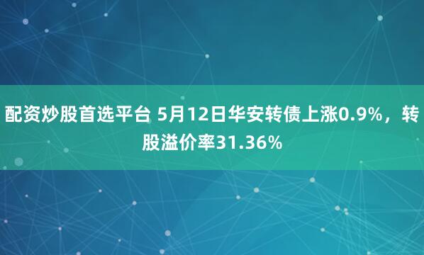 配资炒股首选平台 5月12日华安转债上涨0.9%，转股溢价率31.36%