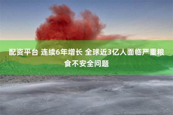 配资平台 连续6年增长 全球近3亿人面临严重粮食不安全问题