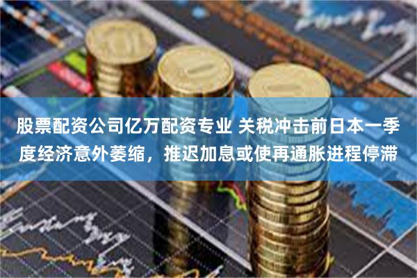 股票配资公司亿万配资专业 关税冲击前日本一季度经济意外萎缩，推迟加息或使再通胀进程停滞