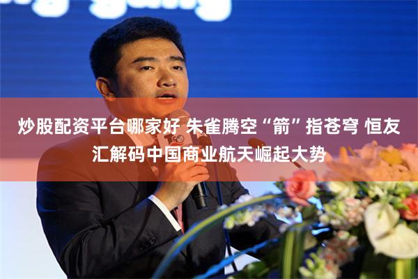 炒股配资平台哪家好 朱雀腾空“箭”指苍穹 恒友汇解码中国商业航天崛起大势