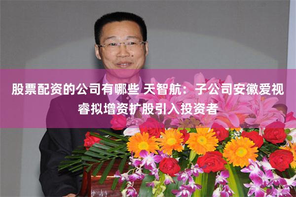 股票配资的公司有哪些 天智航：子公司安徽爱视睿拟增资扩股引入投资者