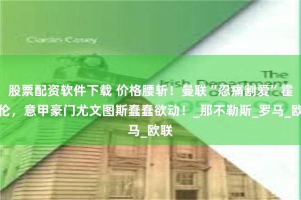 股票配资软件下载 价格腰斩！曼联“忍痛割爱”霍伊伦，意甲豪门尤文图斯蠢蠢欲动！_那不勒斯_罗马_欧联