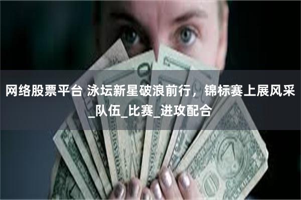 网络股票平台 泳坛新星破浪前行，锦标赛上展风采_队伍_比赛_进攻配合