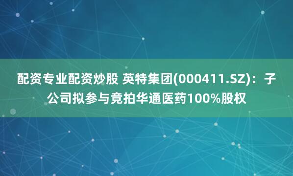 配资专业配资炒股 英特集团(000411.SZ)：子公司拟参与竞拍华通医药100%股权