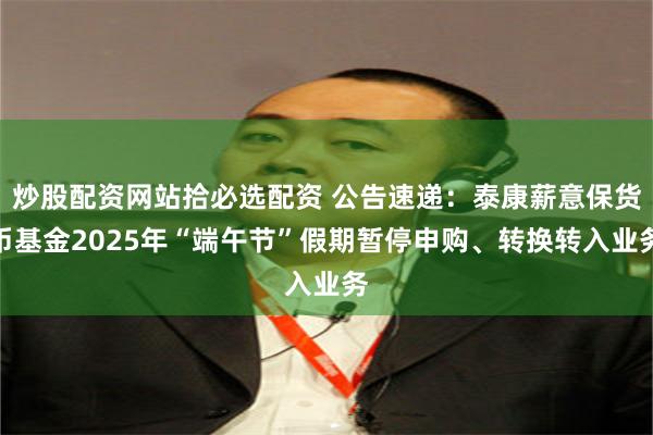 炒股配资网站拾必选配资 公告速递：泰康薪意保货币基金2025年“端午节”假期暂停申购、转换转入业务