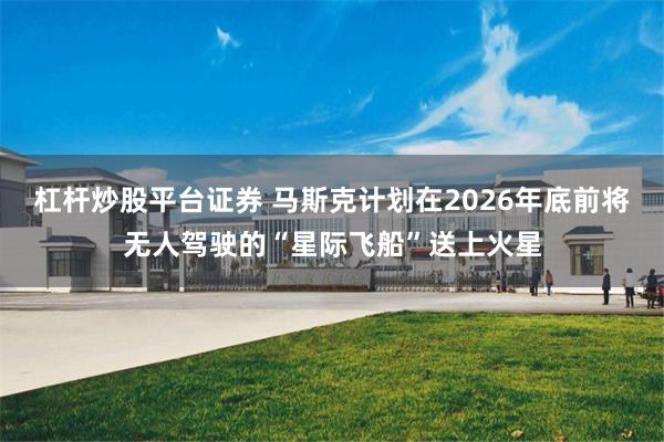 杠杆炒股平台证券 马斯克计划在2026年底前将无人驾驶的“星际飞船”送上火星