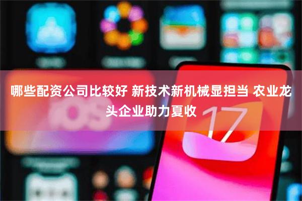 哪些配资公司比较好 新技术新机械显担当 农业龙头企业助力夏收