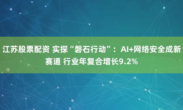 江苏股票配资 实探“磐石行动”：AI+网络安全成新赛道 行业年复合增长9.2%