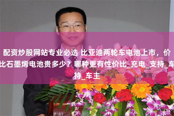 配资炒股网站专业必选 比亚迪两轮车电池上市，价格比石墨烯电池贵多少？哪种更有性价比_充电_支持_车主