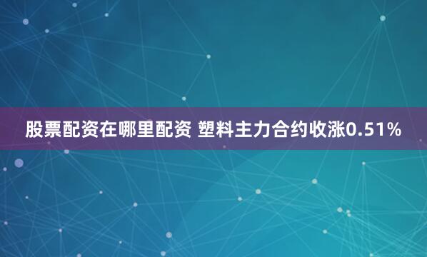 股票配资在哪里配资 塑料主力合约收涨0.51%