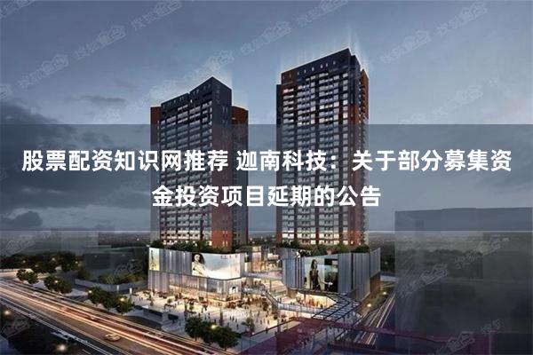 股票配资知识网推荐 迦南科技：关于部分募集资金投资项目延期的公告