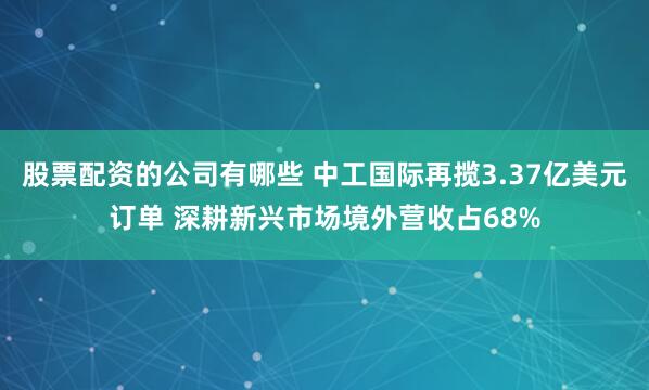 股票配资的公司有哪些 中工国际再揽3.37亿美元订单 深耕新兴市场境外营收占68%