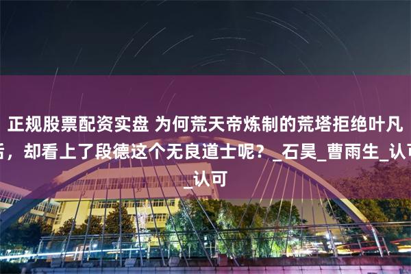 正规股票配资实盘 为何荒天帝炼制的荒塔拒绝叶凡后，却看上了段德这个无良道士呢？_石昊_曹雨生_认可