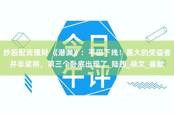 炒股配资理财 《潜渊》：平田下线！最大的受益者并非梁朔，第三个卧底出现了_陆西_徐文_崔默