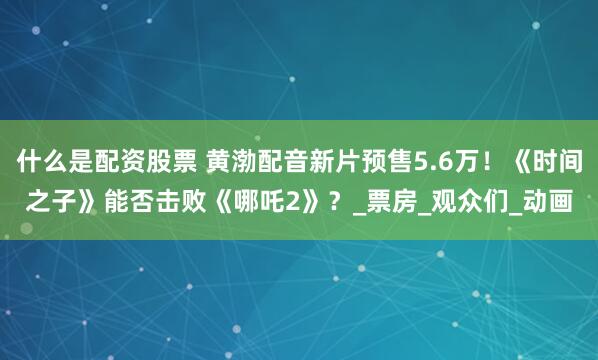什么是配资股票 黄渤配音新片预售5.6万！《时间之子》能否击败《哪吒2》？_票房_观众们_动画
