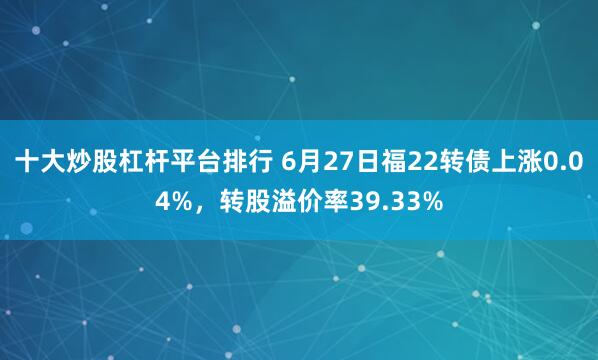 十大炒股杠杆平台排行 6月27日福22转债上涨0.04%，转股溢价率39.33%