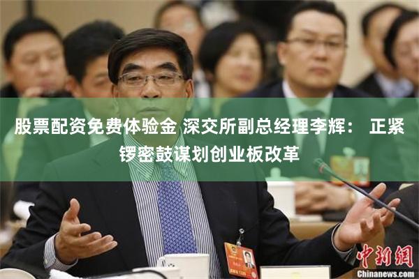 股票配资免费体验金 深交所副总经理李辉： 正紧锣密鼓谋划创业板改革