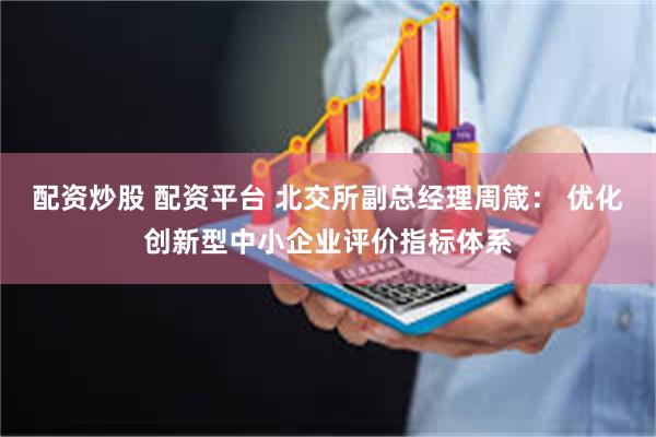 配资炒股 配资平台 北交所副总经理周箴： 优化创新型中小企业评价指标体系