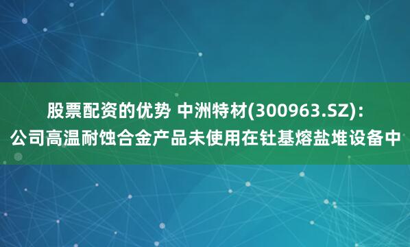 股票配资的优势 中洲特材(300963.SZ)：公司高温耐蚀合金产品未使用在钍基熔盐堆设备中
