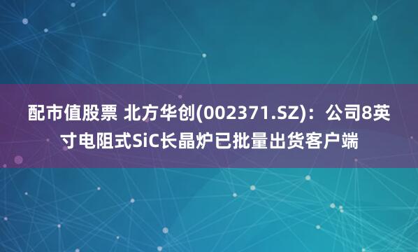 配市值股票 北方华创(002371.SZ)：公司8英寸电阻式SiC长晶炉已批量出货客户端