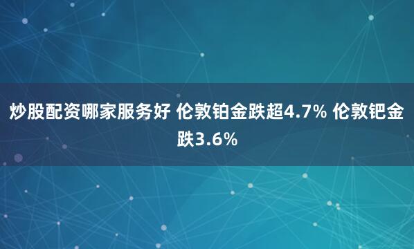 炒股配资哪家服务好 伦敦铂金跌超4.7% 伦敦钯金跌3.6%