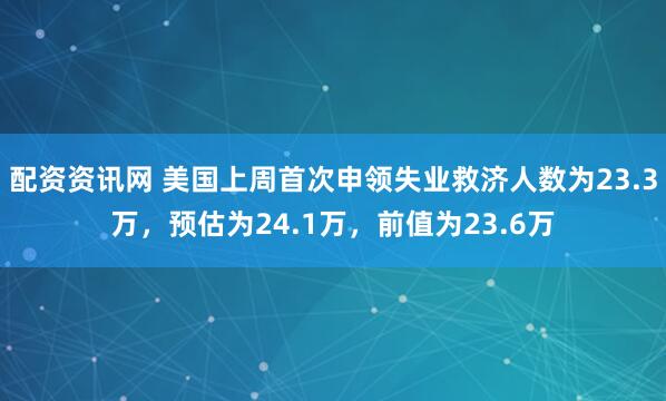 配资资讯网 美国上周首次申领失业救济人数为23.3万，预估为24.1万，前值为23.6万