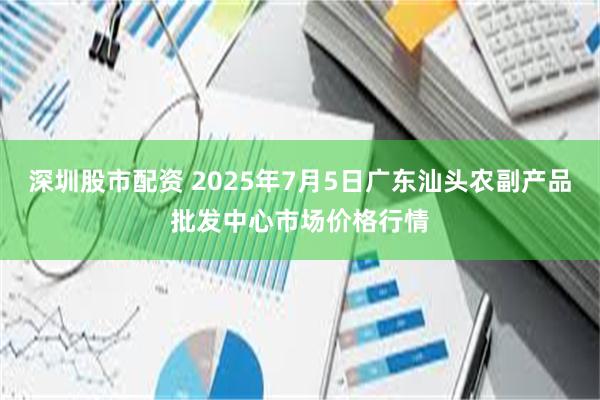深圳股市配资 2025年7月5日广东汕头农副产品批发中心市场价格行情