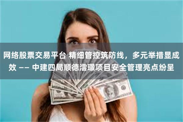 网络股票交易平台 精细管控筑防线，多元举措显成效 —— 中建四局顺德澐璟项目安全管理亮点纷呈