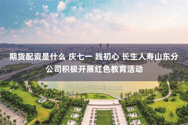 期货配资是什么 庆七一 践初心 长生人寿山东分公司积极开展红色教育活动