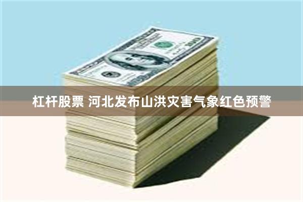 杠杆股票 河北发布山洪灾害气象红色预警