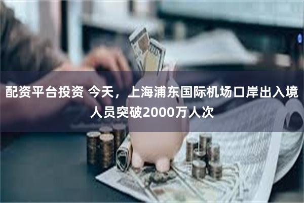 配资平台投资 今天，上海浦东国际机场口岸出入境人员突破2000万人次