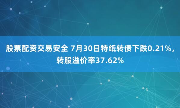 股票配资交易安全 7月30日特纸转债下跌0.21%，转股溢价率37.62%