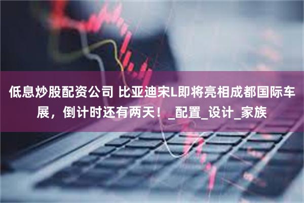 低息炒股配资公司 比亚迪宋L即将亮相成都国际车展，倒计时还有两天！_配置_设计_家族
