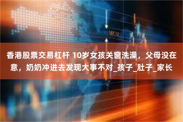 香港股票交易杠杆 10岁女孩关窗洗澡，父母没在意，奶奶冲进去发现大事不对_孩子_肚子_家长