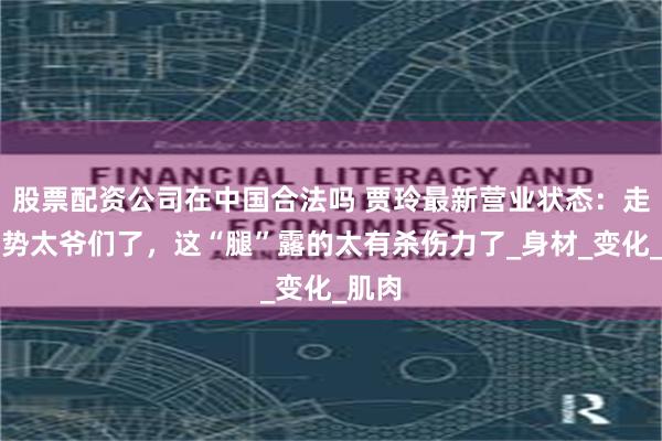 股票配资公司在中国合法吗 贾玲最新营业状态：走路姿势太爷们了，这“腿”露的太有杀伤力了_身材_变化_肌肉