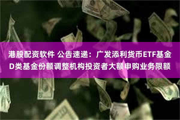 港股配资软件 公告速递：广发添利货币ETF基金D类基金份额调整机构投资者大额申购业务限额