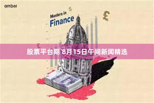 股票平台期 8月15日午间新闻精选