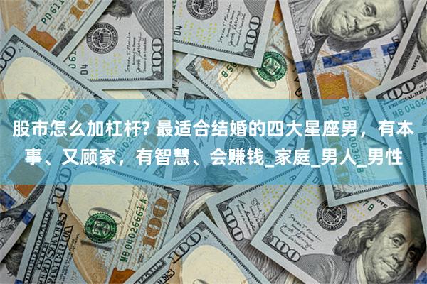 股市怎么加杠杆? 最适合结婚的四大星座男，有本事、又顾家，有智慧、会赚钱_家庭_男人_男性